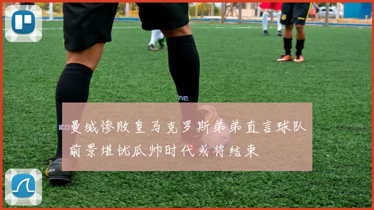 曼城惨败皇马克罗斯弟弟直言球队前景堪忧瓜帅时代或将结束