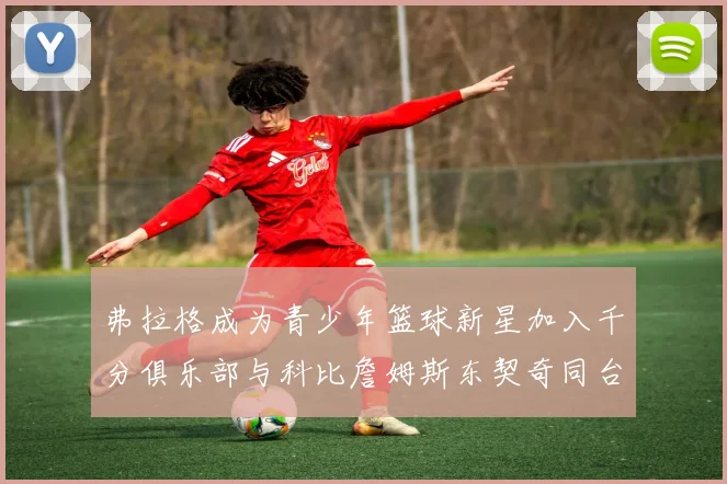 弗拉格成为青少年篮球新星加入千分俱乐部与科比詹姆斯东契奇同台竞技
