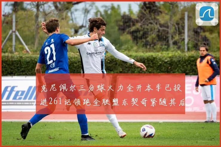 克尼佩尔三分球火力全开本季已投进261记领跑全联盟东契奇紧随其后253记
