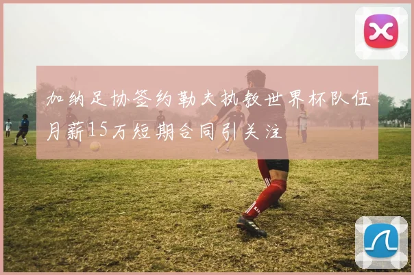 加纳足协签约勒夫执教世界杯队伍月薪15万短期合同引关注